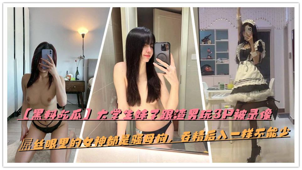 【黑料吃瓜】大学生妹子跟渣男玩3P被录像，屌丝眼里的女神都是骚母狗，吞精后入一样不