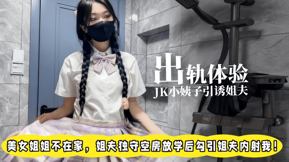 出轨体验之00后JK小姨子勾引姐夫，美女姐姐不在家，姐夫独守空房放学后勾引姐夫内射我
