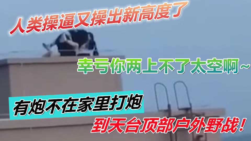 人类操逼又操出新高度了！有炮不在家里打炮到天台顶部户外野战！幸亏你两上不了太空啊