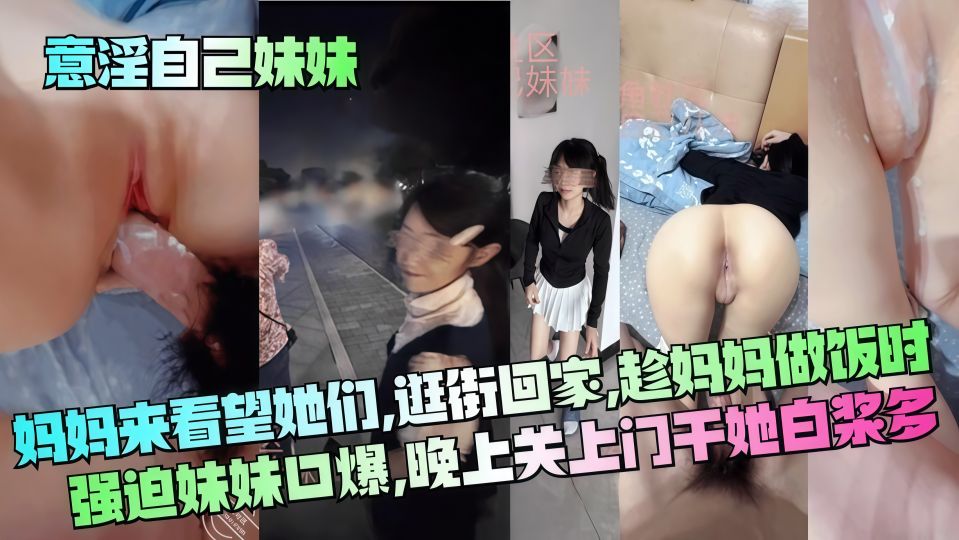 乱伦大神『意淫自己妹妹』妈妈来看望她们，逛街回家趁妈妈做饭时强迫妹妹口爆，晚上关