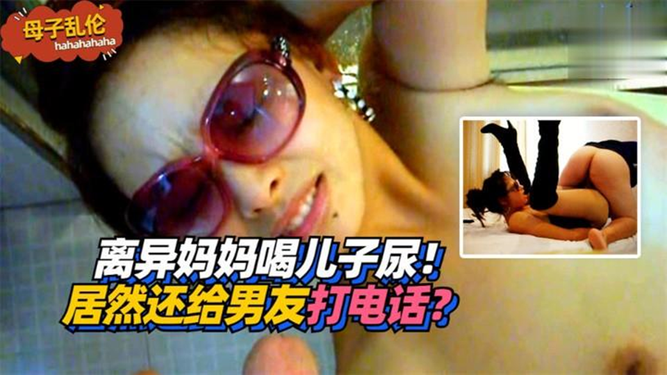 【母子乱伦】离异妈妈喝儿子尿！居然还给男友打电话？